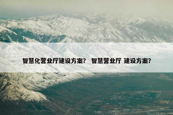 智慧化营业厅建设方案？ 智慧营业厅 建设方案？