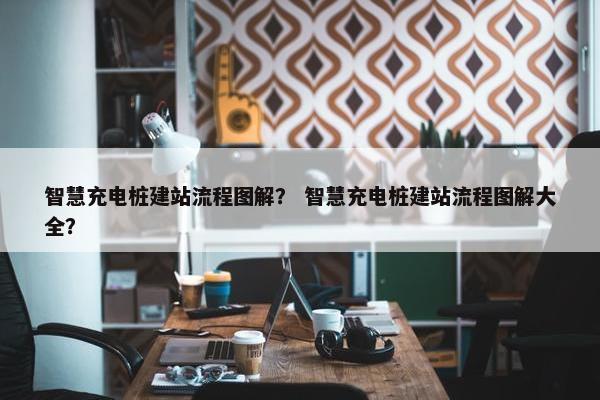 智慧充电桩建站流程图解？ 智慧充电桩建站流程图解大全？