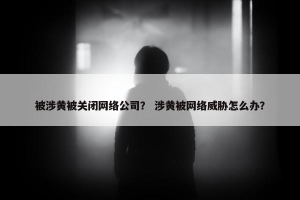 被涉黄被关闭网络公司？ 涉黄被网络威胁怎么办？