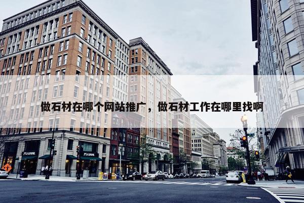 做石材在哪个网站推广，做石材工作在哪里找啊