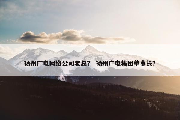 扬州广电网络公司老总？ 扬州广电集团董事长？