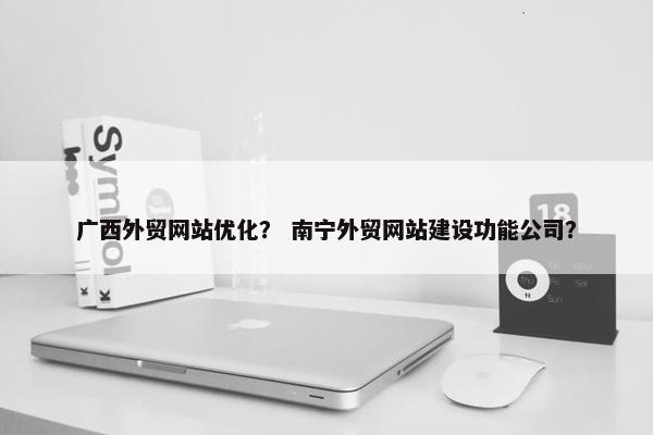广西外贸网站优化？ 南宁外贸网站建设功能公司？