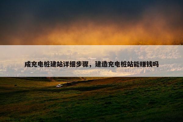 成充电桩建站详细步骤，建造充电桩站能赚钱吗