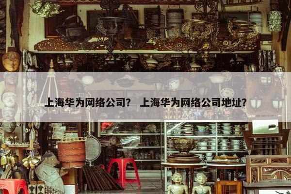 上海华为网络公司？ 上海华为网络公司地址？
