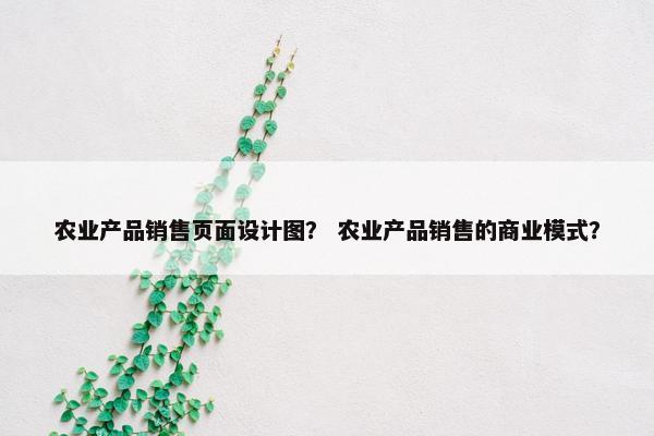 农业产品销售页面设计图？ 农业产品销售的商业模式？