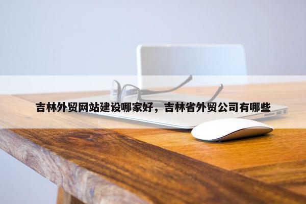 吉林外贸网站建设哪家好，吉林省外贸公司有哪些