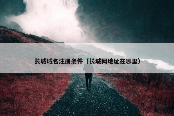 长城域名注册条件（长城网地址在哪里）