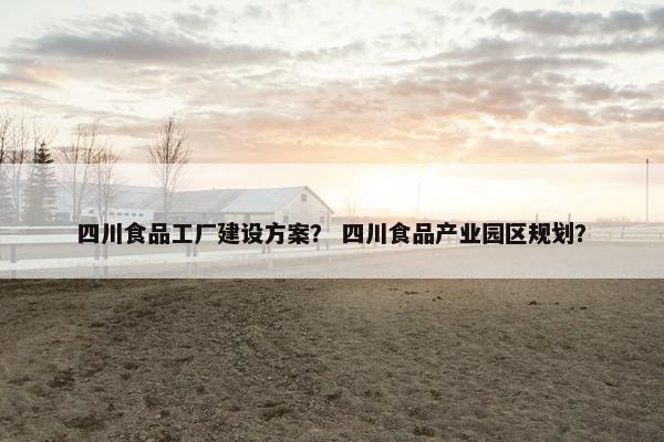 四川食品工厂建设方案？ 四川食品产业园区规划？