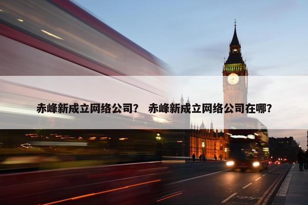 赤峰新成立网络公司？ 赤峰新成立网络公司在哪？