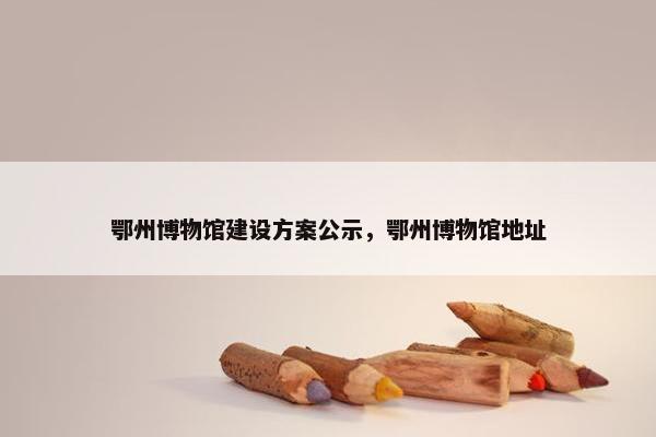 鄂州博物馆建设方案公示，鄂州博物馆地址