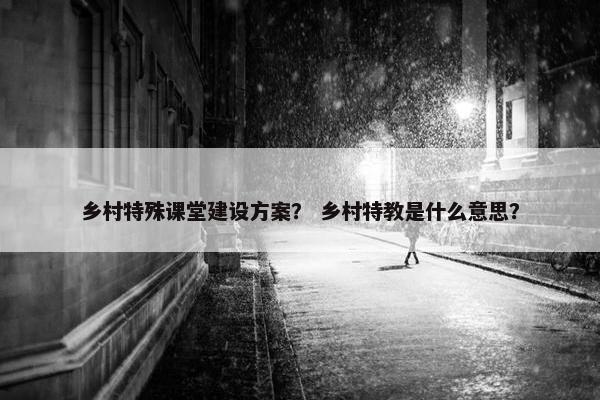 乡村特殊课堂建设方案？ 乡村特教是什么意思？