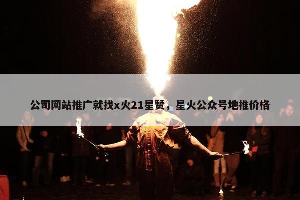 公司网站推广就找x火21星赞，星火公众号地推价格