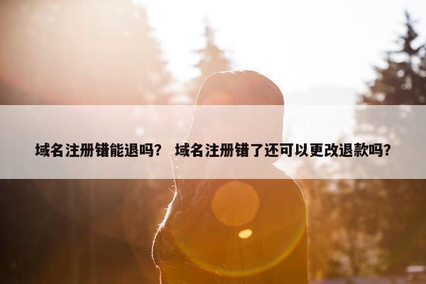 域名注册错能退吗？ 域名注册错了还可以更改退款吗？