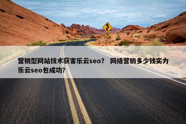 营销型网站技术获客乐云seo？ 网络营销多少钱实力乐云seo包成功？