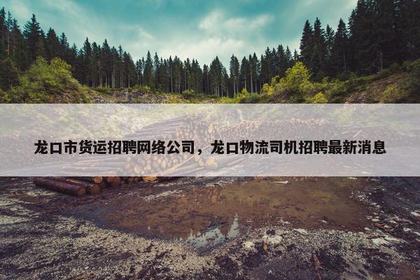 龙口市货运招聘网络公司，龙口物流司机招聘最新消息