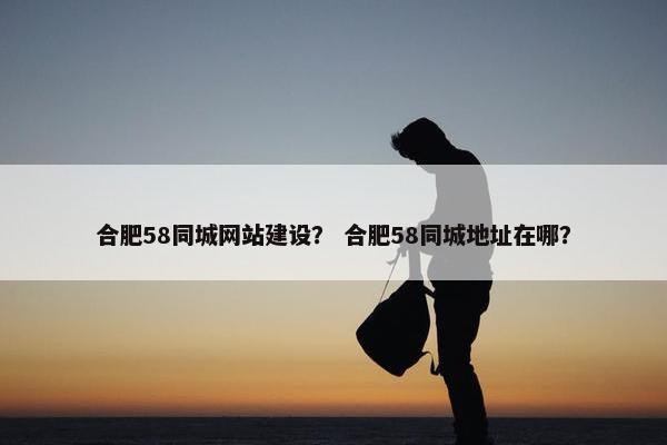 合肥58同城网站建设？ 合肥58同城地址在哪？