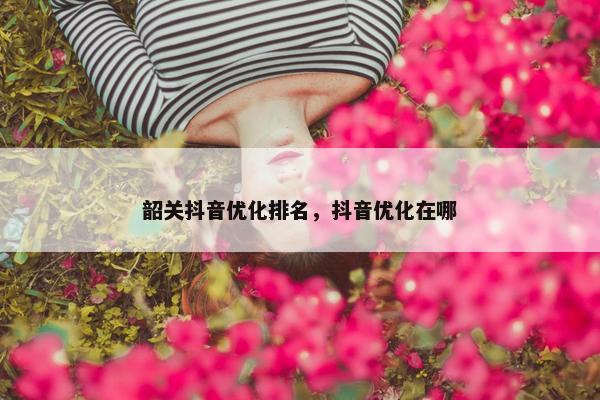 韶关抖音优化排名，抖音优化在哪