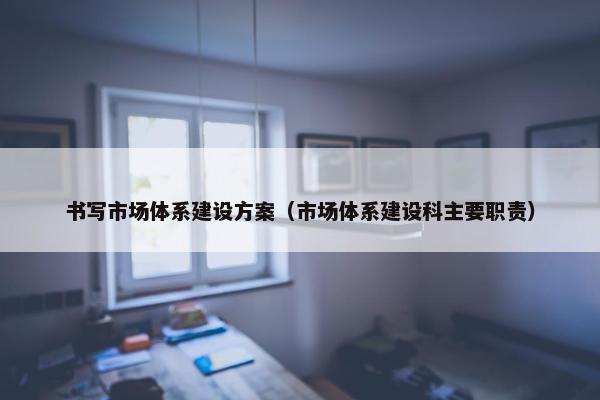 书写市场体系建设方案（市场体系建设科主要职责）