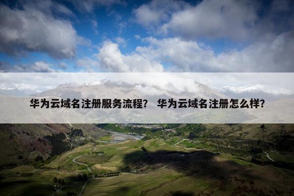 华为云域名注册服务流程？ 华为云域名注册怎么样？