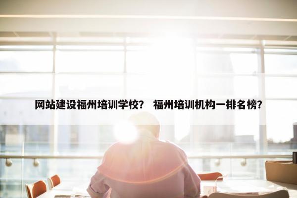 网站建设福州培训学校？ 福州培训机构一排名榜？