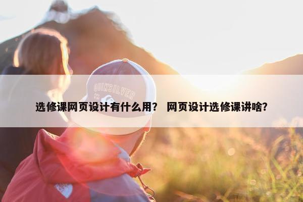 选修课网页设计有什么用？ 网页设计选修课讲啥？