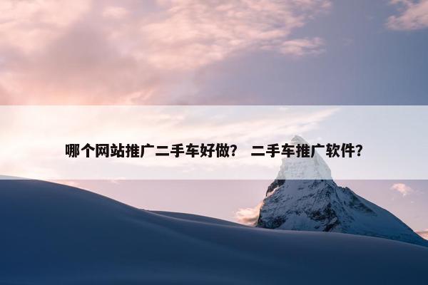 哪个网站推广二手车好做？ 二手车推广软件？