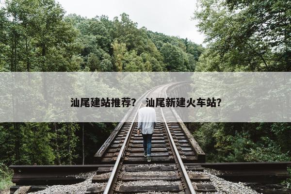 汕尾建站推荐？ 汕尾新建火车站？