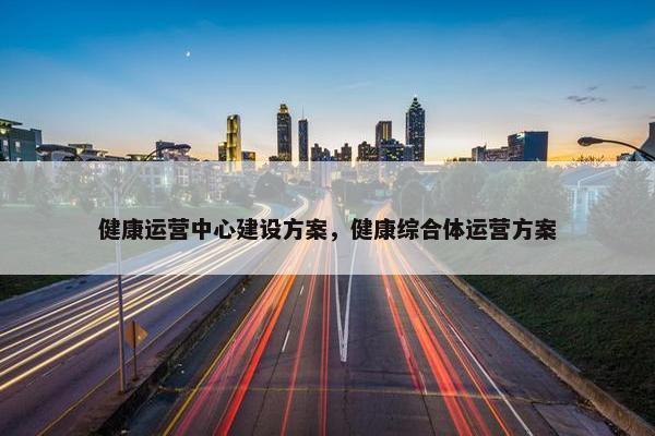 健康运营中心建设方案，健康综合体运营方案