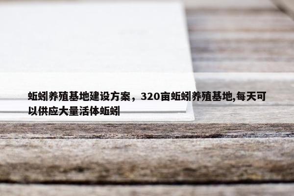 蚯蚓养殖基地建设方案，320亩蚯蚓养殖基地,每天可以供应大量活体蚯蚓