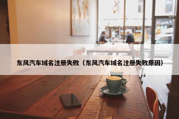 东风汽车域名注册失败（东风汽车域名注册失败原因）