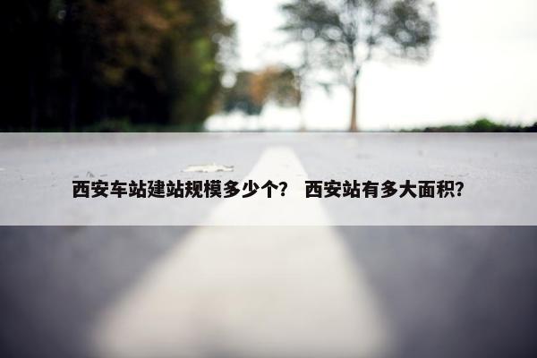 西安车站建站规模多少个？ 西安站有多大面积？