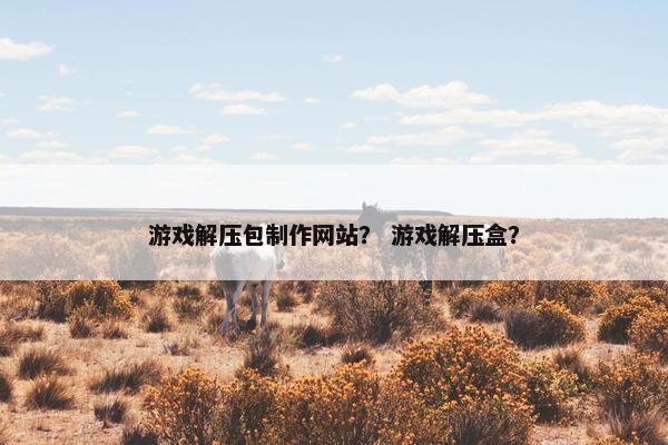 游戏解压包制作网站？ 游戏解压盒？