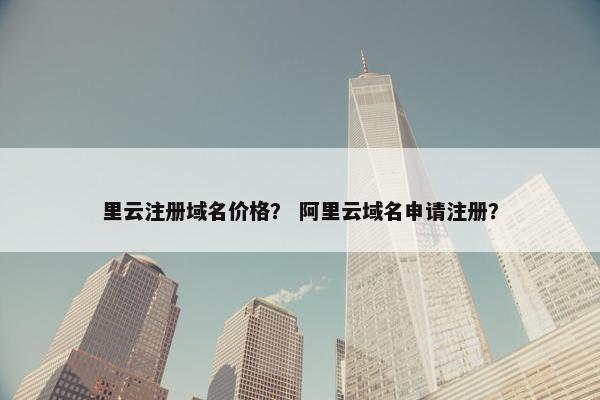 里云注册域名价格？ 阿里云域名申请注册？
