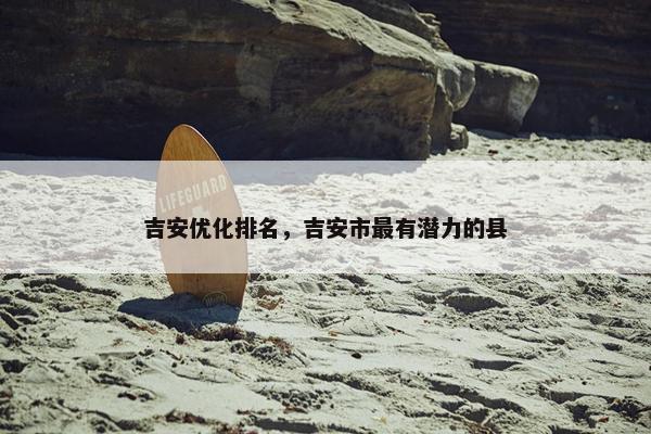吉安优化排名，吉安市最有潜力的县