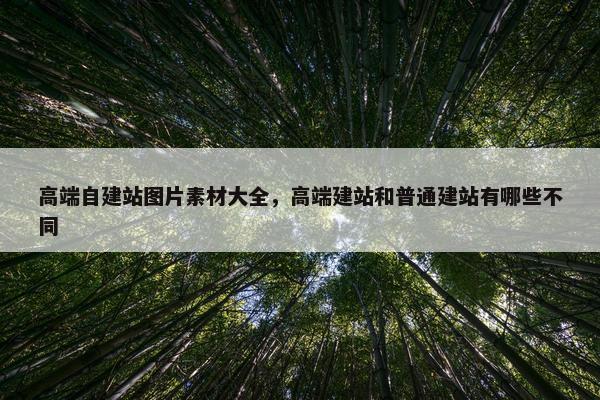 高端自建站图片素材大全，高端建站和普通建站有哪些不同