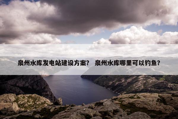 泉州水库发电站建设方案？ 泉州水库哪里可以钓鱼？