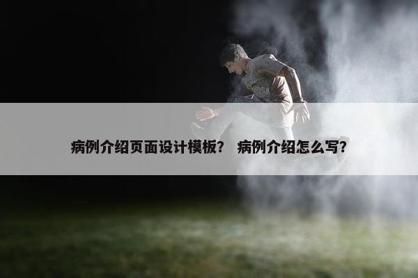 病例介绍页面设计模板？ 病例介绍怎么写？