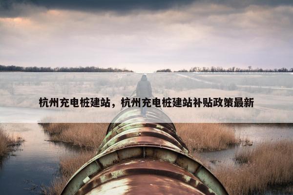 杭州充电桩建站，杭州充电桩建站补贴政策最新