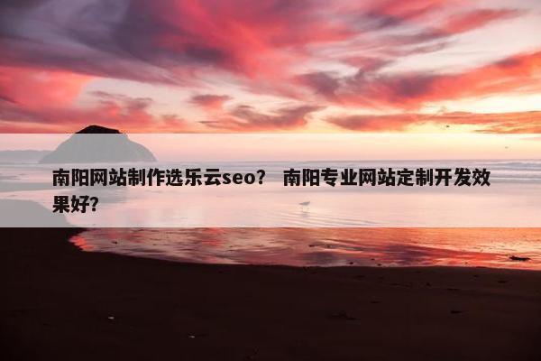 南阳网站制作选乐云seo？ 南阳专业网站定制开发效果好？