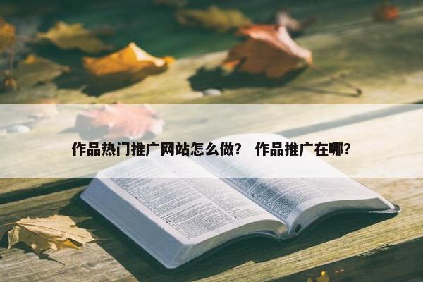 作品热门推广网站怎么做？ 作品推广在哪？