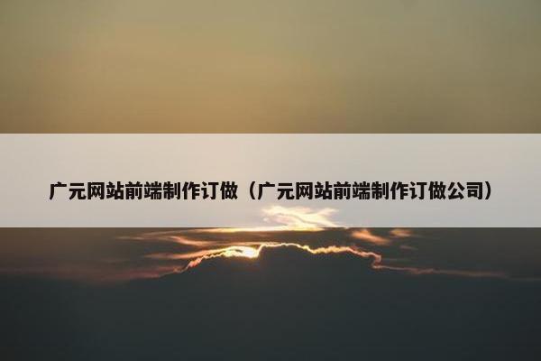 广元网站前端制作订做（广元网站前端制作订做公司）