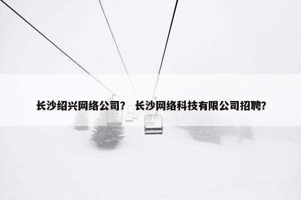 长沙绍兴网络公司？ 长沙网络科技有限公司招聘？
