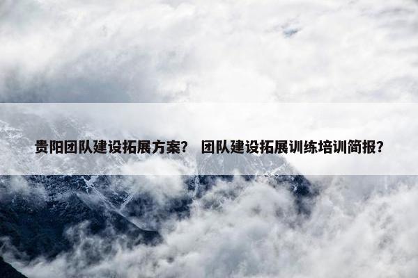 贵阳团队建设拓展方案？ 团队建设拓展训练培训简报？