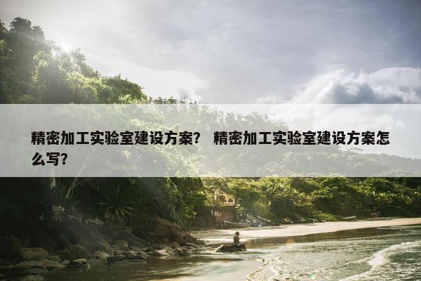 精密加工实验室建设方案？ 精密加工实验室建设方案怎么写？