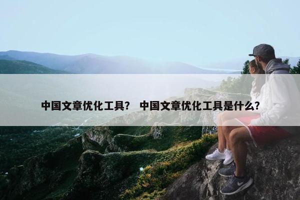 中国文章优化工具？ 中国文章优化工具是什么？