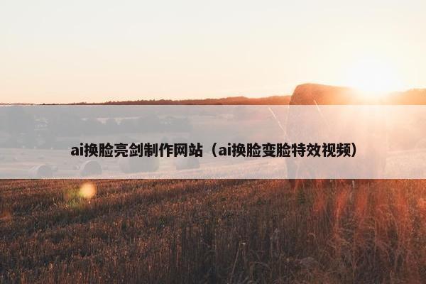 ai换脸亮剑制作网站（ai换脸变脸特效视频）