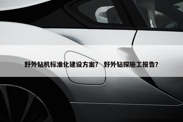 野外钻机标准化建设方案？ 野外钻探施工报告？