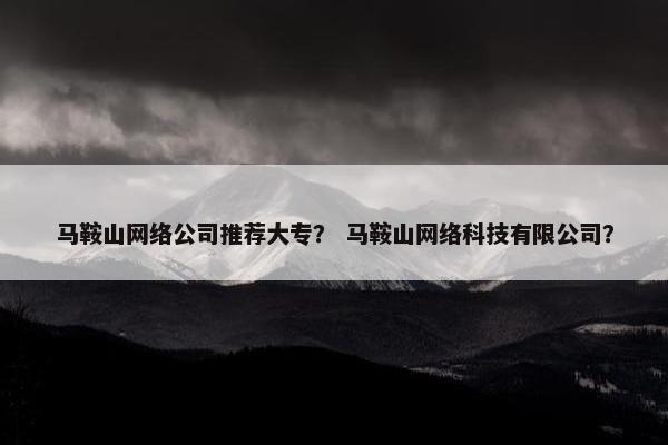 马鞍山网络公司推荐大专？ 马鞍山网络科技有限公司？