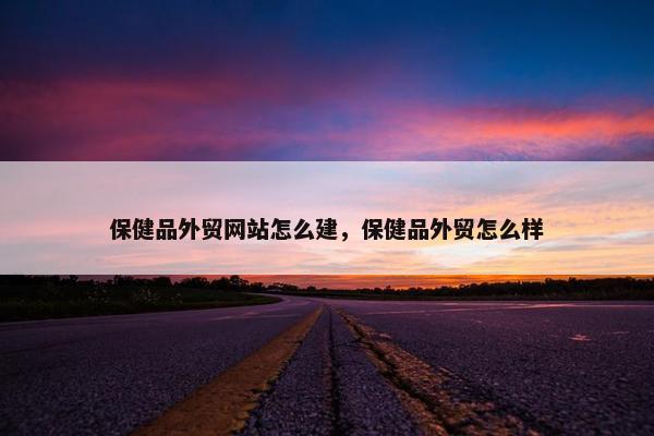 保健品外贸网站怎么建，保健品外贸怎么样