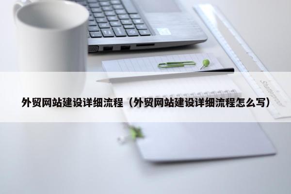 外贸网站建设详细流程（外贸网站建设详细流程怎么写）